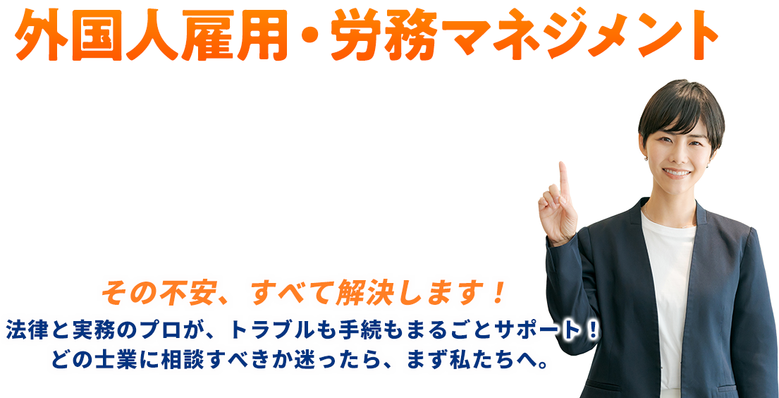 外国人雇用労務マネジメントその不安、すべて解決します！法律と実務のプロが、トラブルも手続もまるごとサポート！どの士業に相談すべきか迷ったら、まず私たちへ。