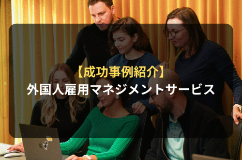 【成功事例紹介】外国人雇用マネジメントサービスを活用し、外国人材を「戦力化」する具体ステップ