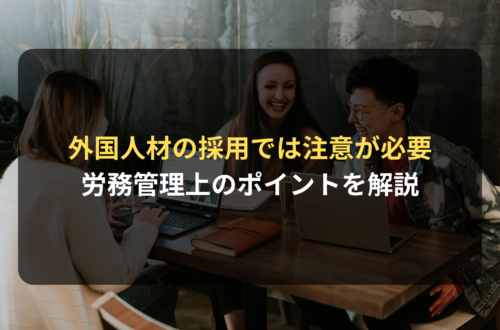 外国人材の採用を検討する際に注意すべき労務管理上のポイント