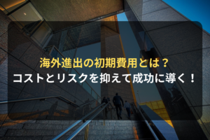 海外進出の初期費用とは？ コストとリスクを抑えて成功に導く！