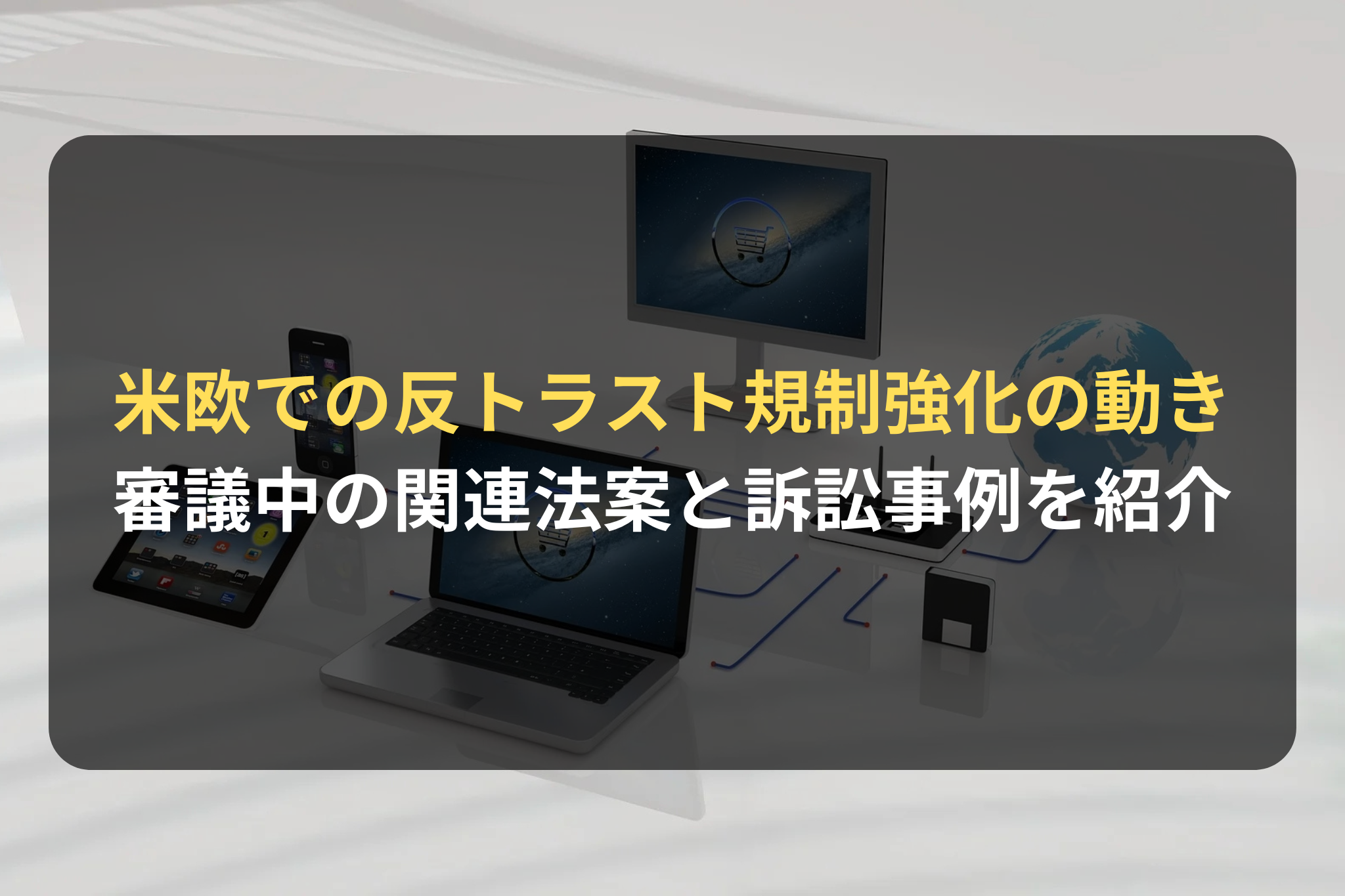 米欧での反トラスト規制強化の動き 審議中の関連法案と訴訟事例を紹介
